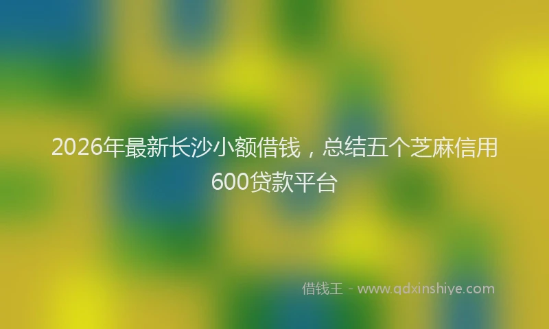 2026年最新长沙小额借钱，总结五个芝麻信用600贷款平台