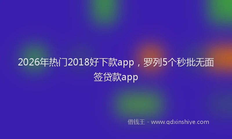 2026年热门2018好下款app，罗列5个秒批无面签贷款app