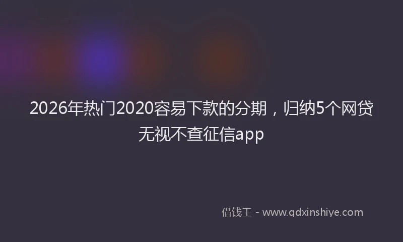 2026年热门2020容易下款的分期，归纳5个网贷无视不查征信app