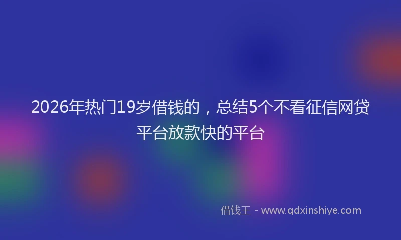 2026年热门19岁借钱的，总结5个不看征信网贷平台放款快的平台