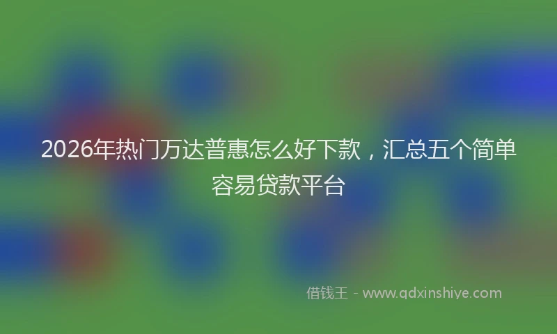 2026年热门万达普惠怎么好下款，汇总五个简单容易贷款平台