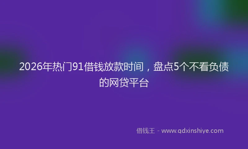 2026年热门91借钱放款时间，盘点5个不看负债的网贷平台