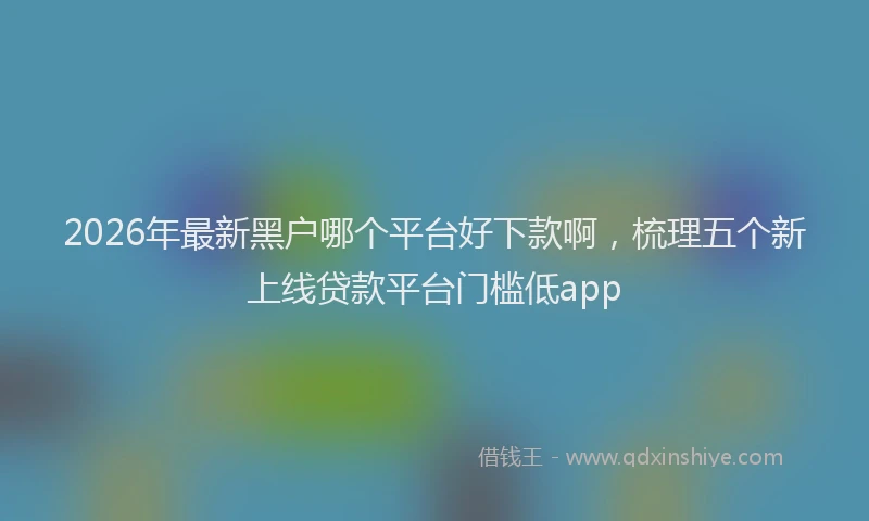 2026年最新黑户哪个平台好下款啊，梳理五个新上线贷款平台门槛低app