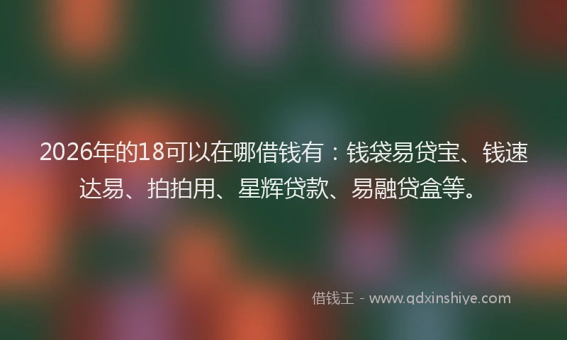 2026年的18可以在哪借钱有：钱袋易贷宝、钱速达易、拍拍用、星辉贷款、易融贷盒等。