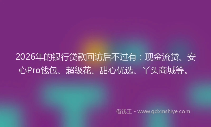2026年的银行贷款回访后不过有：现金流贷、安心Pro钱包、超级花、甜心优选、丫头商城等。