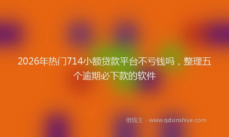 2026年热门714小额贷款平台不亏钱吗，整理五个逾期必下款的软件