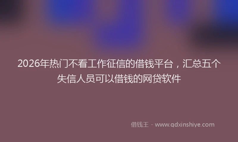 2026年热门不看工作征信的借钱平台，汇总五个失信人员可以借钱的网贷软件