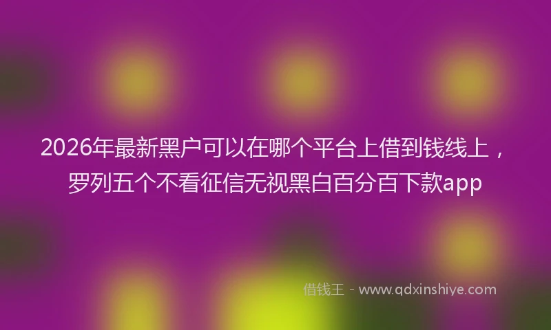 2026年最新黑户可以在哪个平台上借到钱线上，罗列五个不看征信无视黑白百分百下款app
