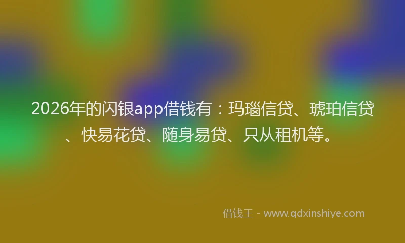 2026年的闪银app借钱有：玛瑙信贷、琥珀信贷、快易花贷、随身易贷、只从租机等。