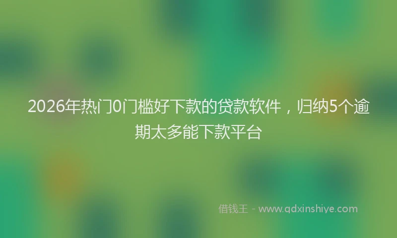 2026年热门0门槛好下款的贷款软件，归纳5个逾期太多能下款平台