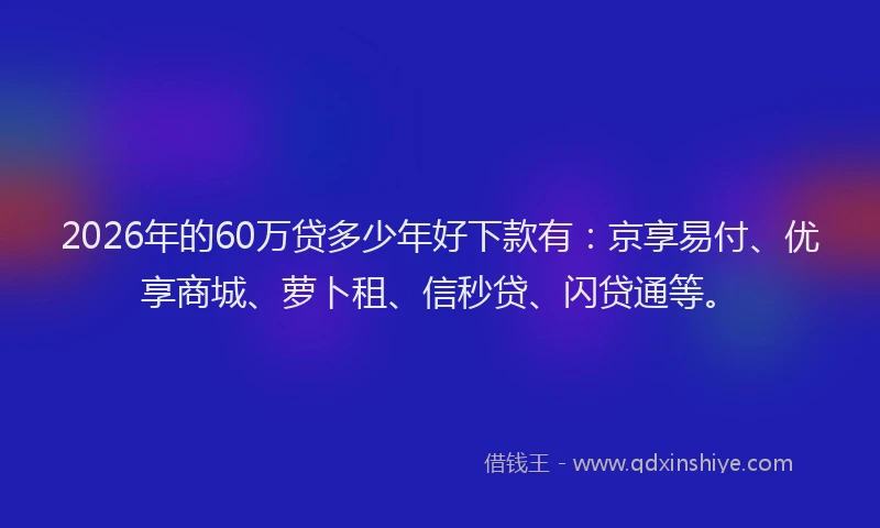 2026年的60万贷多少年好下款有：京享易付、优享商城、萝卜租、信秒贷、闪贷通等。
