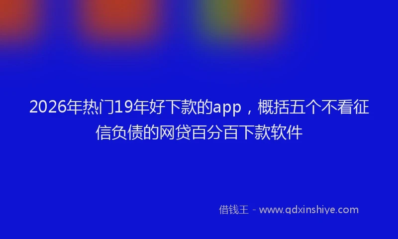 2026年热门19年好下款的app，概括五个不看征信负债的网贷百分百下款软件