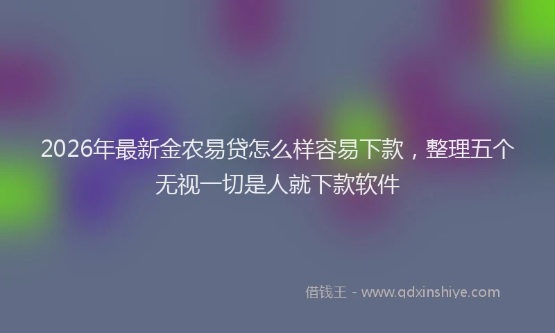 2026年最新金农易贷怎么样容易下款，整理五个无视一切是人就下款软件