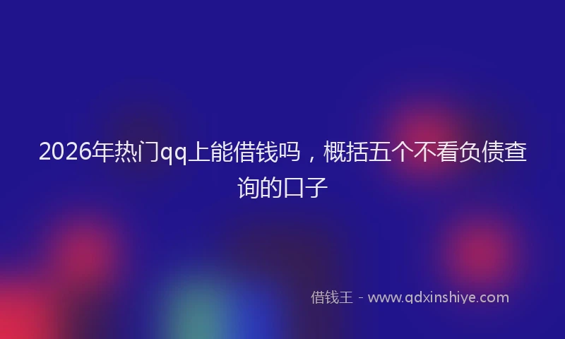 2026年热门qq上能借钱吗，概括五个不看负债查询的口子