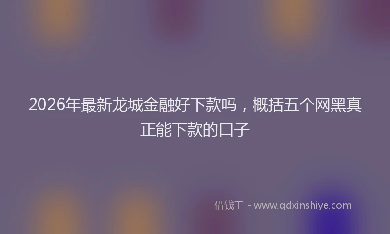 2026年最新龙城金融好下款吗，概括五个网黑真正能下款的口子