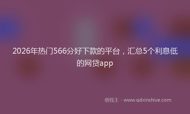 2026年热门566分好下款的平台，汇总5个利息低的网贷app