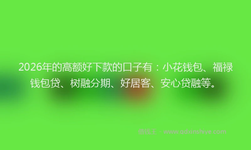 2026年的高额好下款的口子有：小花钱包、福禄钱包贷、树融分期、好居客、安心贷融等。