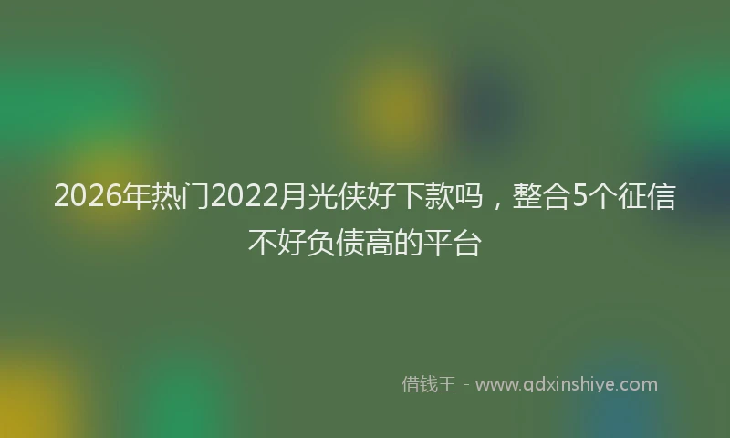 2026年热门2022月光侠好下款吗，整合5个征信不好负债高的平台