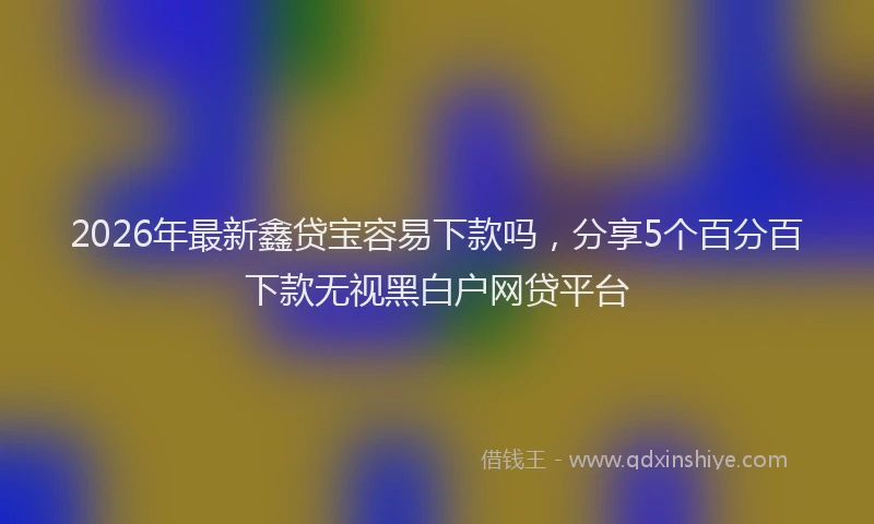 2026年最新鑫贷宝容易下款吗，分享5个百分百下款无视黑白户网贷平台