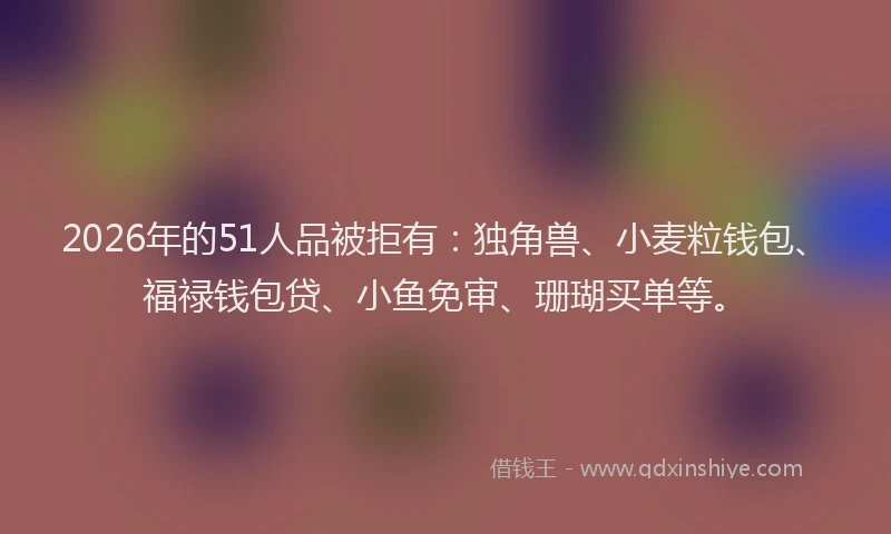 2026年的51人品被拒有：独角兽、小麦粒钱包、福禄钱包贷、小鱼免审、珊瑚买单等。