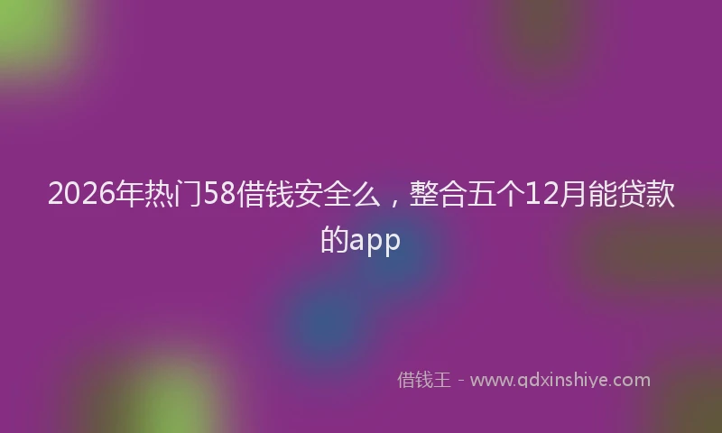 2026年热门58借钱安全么，整合五个12月能贷款的app