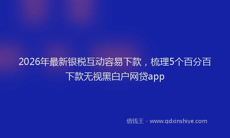 2026年最新银税互动容易下款，梳理5个百分百下款无视黑白户网贷app