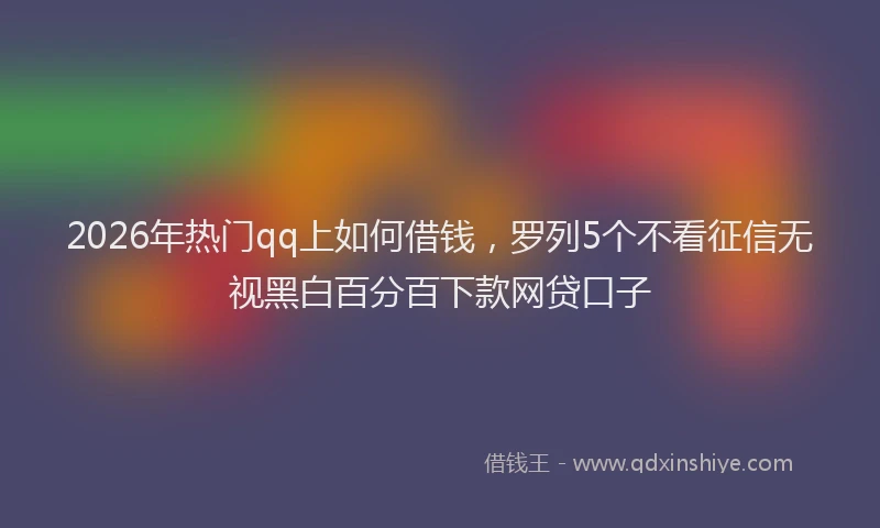 2026年热门qq上如何借钱，罗列5个不看征信无视黑白百分百下款网贷口子