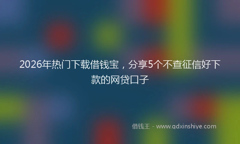 2026年热门下载借钱宝，分享5个不查征信好下款的网贷口子