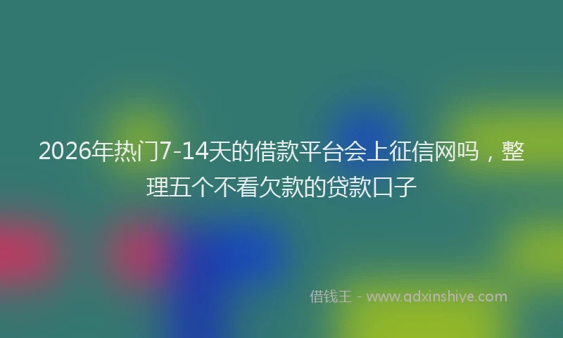 2026年热门7-14天的借款平台会上征信网吗，整理五个不看欠款的贷款口子