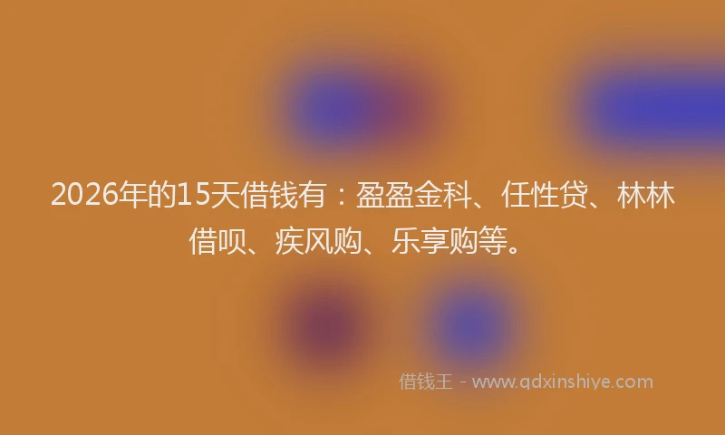 2026年的15天借钱有：盈盈金科、任性贷、林林借呗、疾风购、乐享购等。