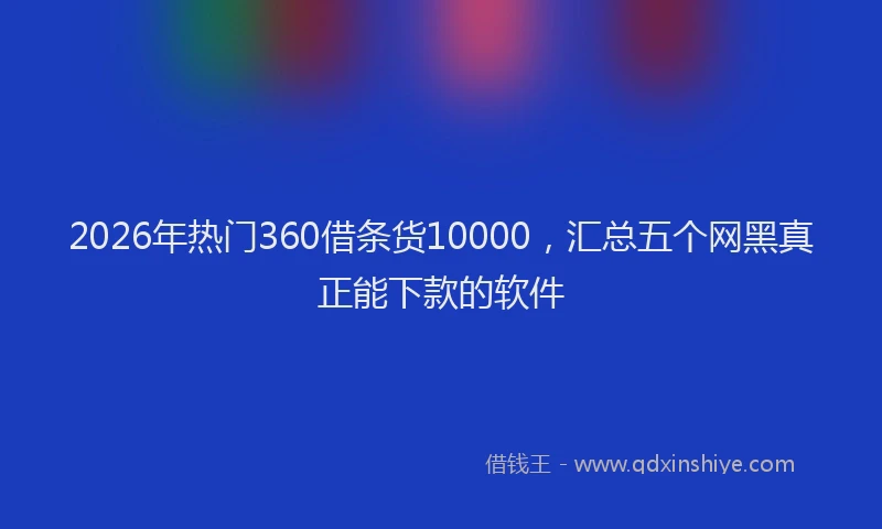 2026年热门360借条货10000，汇总五个网黑真正能下款的软件