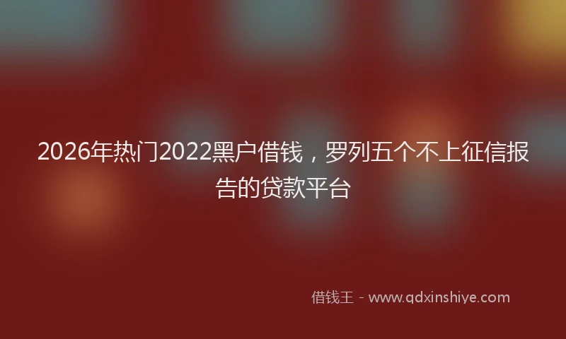 2026年热门2022黑户借钱，罗列五个不上征信报告的贷款平台
