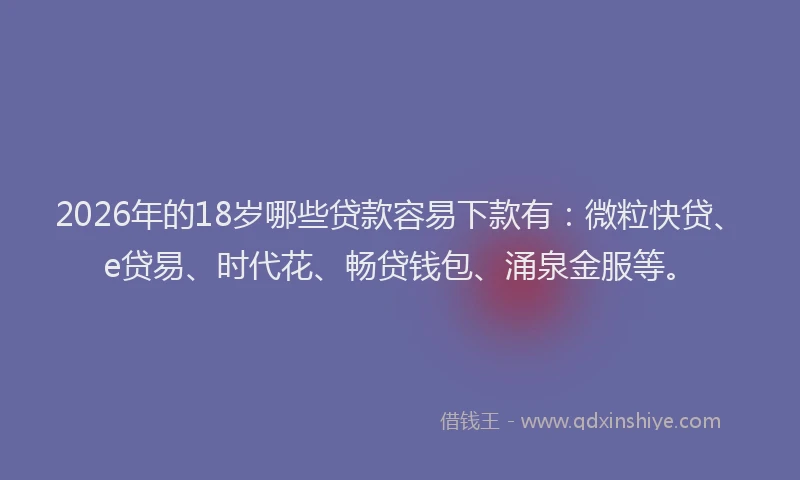 2026年的18岁哪些贷款容易下款有：微粒快贷、e贷易、时代花、畅贷钱包、涌泉金服等。