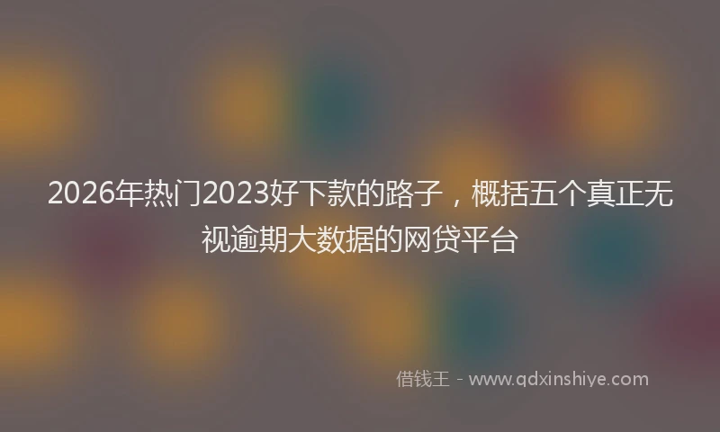 2026年热门2023好下款的路子，概括五个真正无视逾期大数据的网贷平台