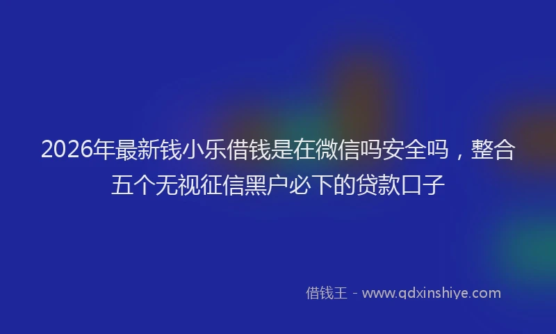 2026年最新钱小乐借钱是在微信吗安全吗，整合五个无视征信黑户必下的贷款口子