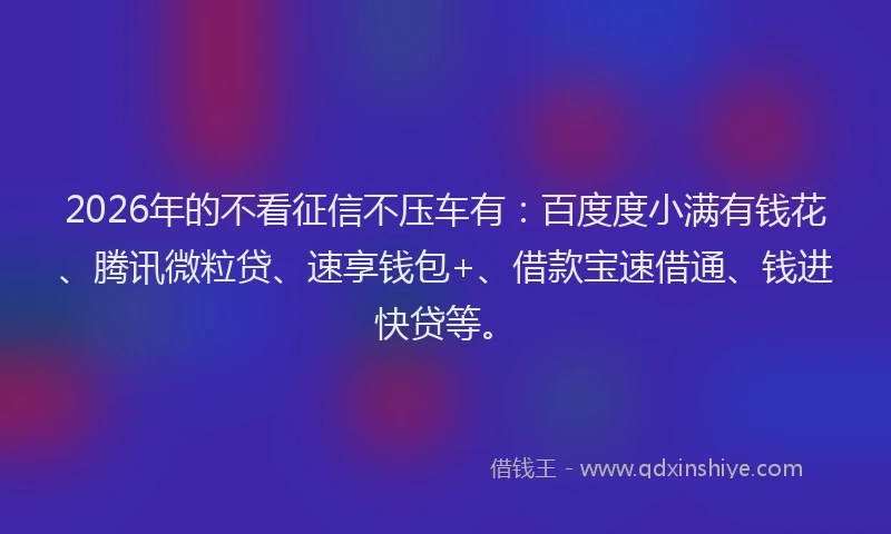 2026年的不看征信不压车有：百度度小满有钱花、腾讯微粒贷、速享钱包+、借款宝速借通、钱进快贷等。