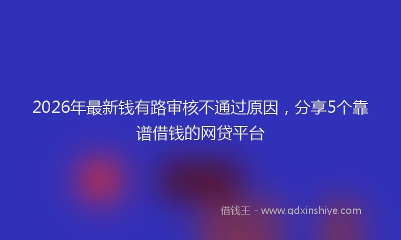 2026年最新钱有路审核不通过原因，分享5个靠谱借钱的网贷平台