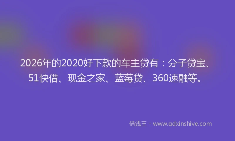 2026年的2020好下款的车主贷有：分子贷宝、51快借、现金之家、蓝莓贷、360速融等。