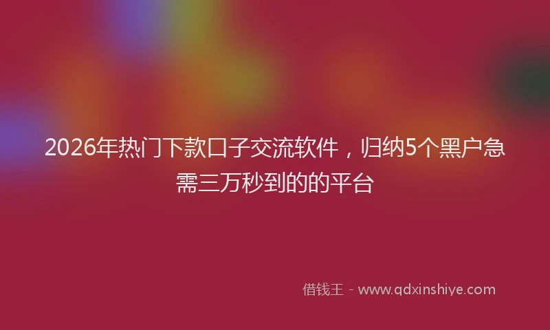 2026年热门下款口子交流软件，归纳5个黑户急需三万秒到的的平台