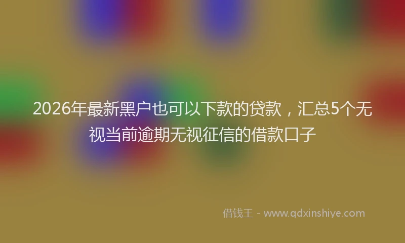 2026年最新黑户也可以下款的贷款，汇总5个无视当前逾期无视征信的借款口子