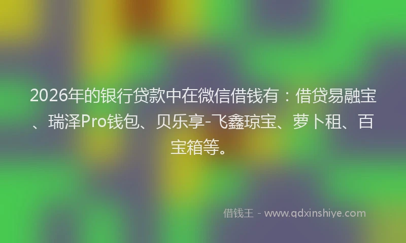 2026年的银行贷款中在微信借钱有：借贷易融宝、瑞泽Pro钱包、贝乐享-飞鑫琼宝、萝卜租、百宝箱等。