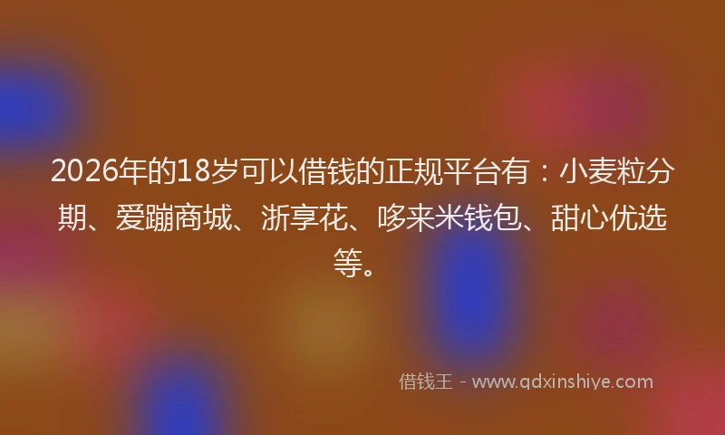 2026年的18岁可以借钱的正规平台有：小麦粒分期、爱蹦商城、浙享花、哆来米钱包、甜心优选等。