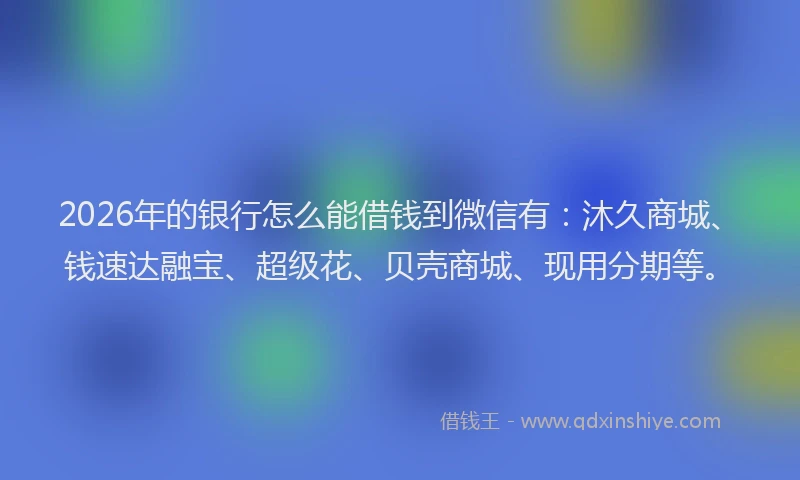 2026年的银行怎么能借钱到微信有：沐久商城、钱速达融宝、超级花、贝壳商城、现用分期等。