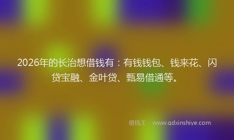 2026年的长治想借钱有：有钱钱包、钱来花、闪贷宝融、金叶贷、甄易借通等。