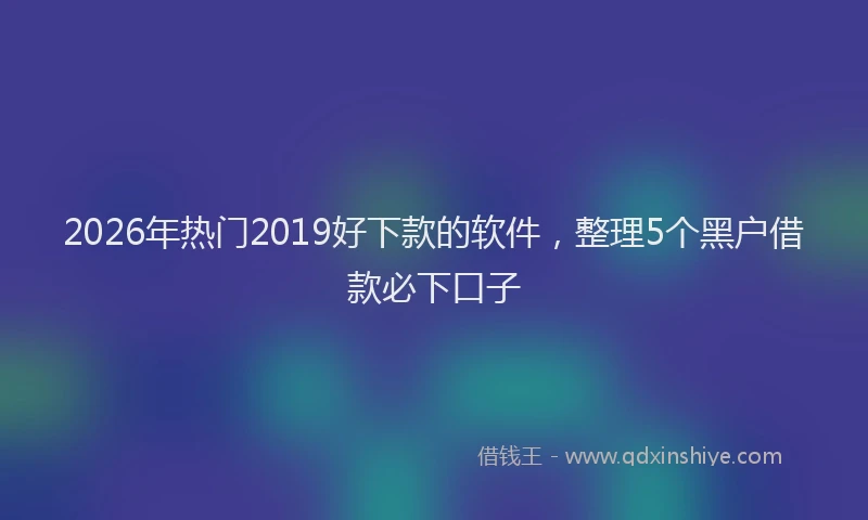 2026年热门2019好下款的软件，整理5个黑户借款必下口子