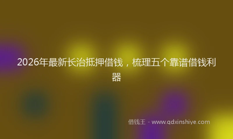 2026年最新长治抵押借钱，梳理五个靠谱借钱利器