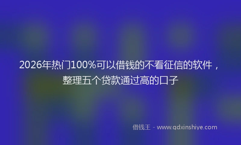 2026年热门100%可以借钱的不看征信的软件，整理五个贷款通过高的口子