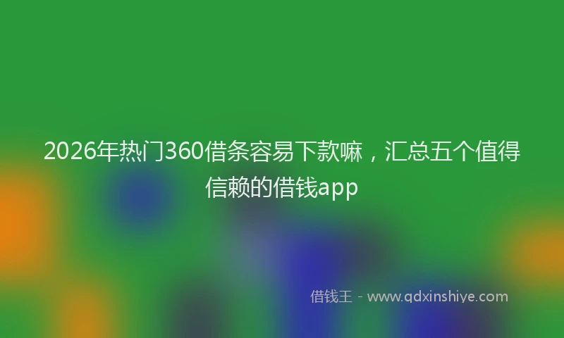 2026年热门360借条容易下款嘛，汇总五个值得信赖的借钱app