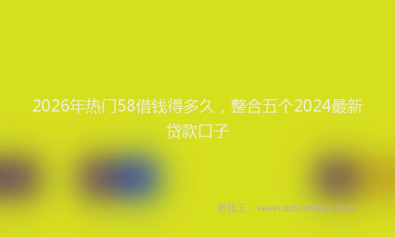 2026年热门58借钱得多久，整合五个2024最新贷款口子