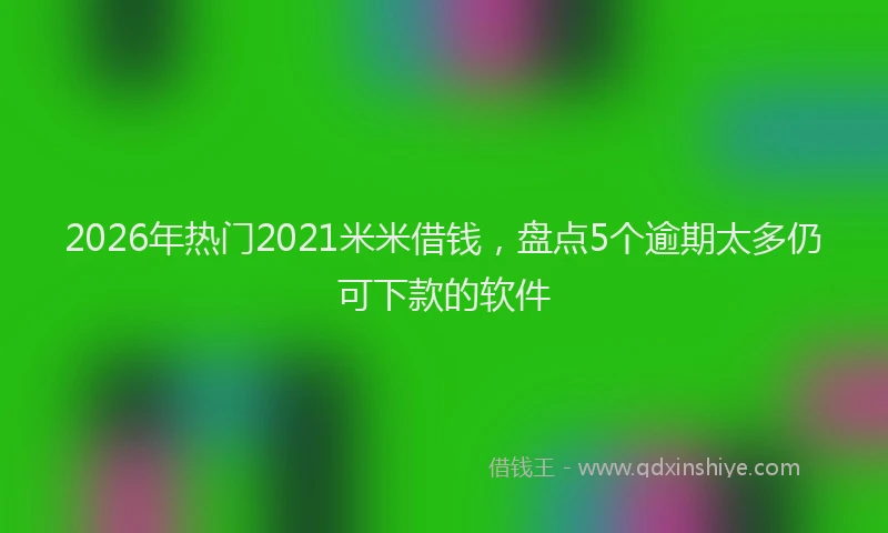 2026年热门2021米米借钱，盘点5个逾期太多仍可下款的软件
